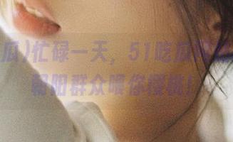 忙碌一天，51吃瓜网站的热心朝阳群众喂你樱桃！