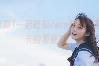 一起吃瓜com官网，等你来打卡的那些瓜！