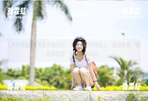 遇见最坏的自己：在美女黑料网站上，我对那些‘偏见和误解’有了新的认识！